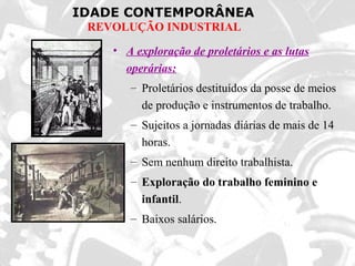 IDADE CONTEMPORÂNEA
REVOLUÇÃO INDUSTRIAL
• A exploração de proletários e as lutas
operárias:
– Proletários destituídos da posse de meios
de produção e instrumentos de trabalho.
– Sujeitos a jornadas diárias de mais de 14
horas.
– Sem nenhum direito trabalhista.
– Exploração do trabalho feminino e
infantil.
– Baixos salários.
 