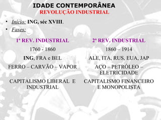 IDADE CONTEMPORÂNEA
REVOLUÇÃO INDUSTRIAL
• Início: ING, séc XVIII.
• Fases:
1ª REV. INDUSTRIAL 2ª REV. INDUSTRIAL
1760 - 1860 1860 – 1914
ING, FRA e BEL ALE, ITA, RUS, EUA, JAP
FERRO – CARVÃO – VAPOR AÇO – PETRÓLEO –
ELETRICIDADE
CAPITALISMO LIBERAL E
INDUSTRIAL
CAPITALISMO FINANCEIRO
E MONOPOLISTA
 