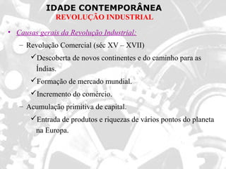 IDADE CONTEMPORÂNEA
REVOLUÇÃO INDUSTRIAL
• Causas gerais da Revolução Industrial:
– Revolução Comercial (séc XV – XVII)
Descoberta de novos continentes e do caminho para as
Índias.
Formação de mercado mundial.
Incremento do comércio.
– Acumulação primitiva de capital.
Entrada de produtos e riquezas de vários pontos do planeta
na Europa.
 