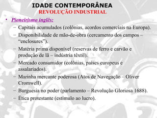 IDADE CONTEMPORÂNEA
REVOLUÇÃO INDUSTRIAL
• Pioneirismo inglês:
– Capitais acumulados (colônias, acordos comerciais na Europa).
– Disponibilidade de mão-de-obra (cercamento dos campos –
“enclosures”).
– Matéria prima disponível (reservas de ferro e carvão e
produção de lã – indústria têxtil).
– Mercado consumidor (colônias, países europeus e
assalariados).
– Marinha mercante poderosa (Atos de Navegação – Oliver
Cromwell).
– Burguesia no poder (parlamento – Revolução Gloriosa 1688).
– Ética protestante (estímulo ao lucro).
 