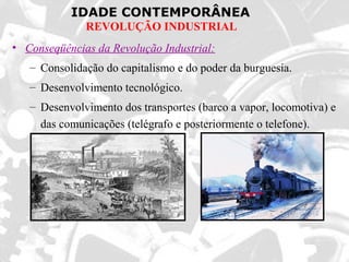 IDADE CONTEMPORÂNEA
REVOLUÇÃO INDUSTRIAL
• Conseqüências da Revolução Industrial:
– Consolidação do capitalismo e do poder da burguesia.
– Desenvolvimento tecnológico.
– Desenvolvimento dos transportes (barco a vapor, locomotiva) e
das comunicações (telégrafo e posteriormente o telefone).
 
