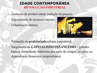 IDADE CONTEMPORÂNEA
REVOLUÇÃO INDUSTRIAL
– Aumento da produtividade (redução de preços).
– Esgotamento de recursos naturais.
– Urbanização intensa.
– Formação do proletariado urbano (operários).
– Surgimento do CAPITALISMO FINANCEIRO – grandes
bancos controlando indústrias por meio de compra de ações ou
dependência financeira (empréstimos).
 