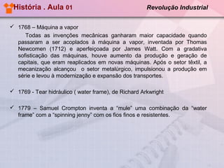 História . Aula 01

Revolução Industrial

 1768 – Máquina a vapor
Todas as invenções mecânicas ganharam maior capacidade quando
passaram a ser acoplados à máquina a vapor, inventada por Thomas
Newcomen (1712) e aperfeiçoada por James Watt. Com a gradativa
sofisticação das máquinas, houve aumento da produção e geração de
capitais, que eram reaplicados em novas máquinas. Após o setor têxtil, a
mecanização alcançou o setor metalúrgico, impulsionou a produção em
série e levou à modernização e expansão dos transportes.
 1769 - Tear hidráulico ( water frame), de Richard Arkwright
 1779 – Samuel Crompton inventa a “mule” uma combinação da “water
frame” com a “spinning jenny” com os fios finos e resistentes.

 