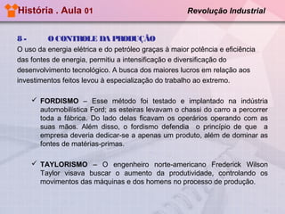 História . Aula 01
8-

Revolução Industrial

O CONTROLE DA PRODUÇÃO

O uso da energia elétrica e do petróleo graças à maior potência e eficiência
das fontes de energia, permitiu a intensificação e diversificação do
desenvolvimento tecnológico. A busca dos maiores lucros em relação aos
investimentos feitos levou à especialização do trabalho ao extremo.
 FORDISMO – Esse método foi testado e implantado na indústria
automobilística Ford; as esteiras levavam o chassi do carro a percorrer
toda a fábrica. Do lado delas ficavam os operários operando com as
suas mãos. Além disso, o fordismo defendia o princípio de que a
empresa deveria dedicar-se a apenas um produto, além de dominar as
fontes de matérias-primas.
 TAYLORISMO – O engenheiro norte-americano Frederick Wilson
Taylor visava buscar o aumento da produtividade, controlando os
movimentos das máquinas e dos homens no processo de produção.

 
