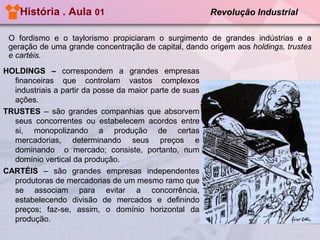 História . Aula 01

Revolução Industrial

O fordismo e o taylorismo propiciaram o surgimento de grandes indústrias e a
geração de uma grande concentração de capital, dando origem aos holdings, trustes
e cartéis.
HOLDINGS – correspondem a grandes empresas
financeiras que controlam vastos complexos
industriais a partir da posse da maior parte de suas
ações.
TRUSTES – são grandes companhias que absorvem
seus concorrentes ou estabelecem acordos entre
si, monopolizando a produção de certas
mercadorias, determinando seus preços e
dominando o mercado; consiste, portanto, num
domínio vertical da produção.
CARTÉIS – são grandes empresas independentes
produtoras de mercadorias de um mesmo ramo que
se associam para evitar a concorrência,
estabelecendo divisão de mercados e definindo
preços; faz-se, assim, o domínio horizontal da
produção.

 