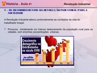 História . Aula 01

Revolução Industrial

9 – OS DESDOBRAMENTOS DA REVOLUÇÃO INDUSTRIAL PARA A
SOCIEDADE
A Revolução Industrial alterou profundamente as condições de vida do
trabalhador braçal.
 Provocou inicialmente um intenso deslocamento da população rural para as
cidades, com enormes concentrações urbanas.

 