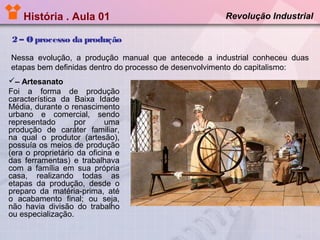História . Aula 01

Revolução Industrial

2 – O processo da produção
Nessa evolução, a produção manual que antecede a industrial conheceu duas
etapas bem definidas dentro do processo de desenvolvimento do capitalismo:
– Artesanato
Foi a forma de produção
característica da Baixa Idade
Média, durante o renascimento
urbano e comercial, sendo
representado
por
uma
produção de caráter familiar,
na qual o produtor (artesão),
possuía os meios de produção
(era o proprietário da oficina e
das ferramentas) e trabalhava
com a família em sua própria
casa, realizando todas as
etapas da produção, desde o
preparo da matéria-prima, até
o acabamento final; ou seja,
não havia divisão do trabalho
ou especialização.

 