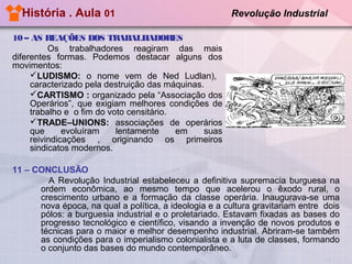 História . Aula 01

Revolução Industrial

10 – AS REAÇÕES DOS TRABALHADORES
Os trabalhadores reagiram das mais
diferentes formas. Podemos destacar alguns dos
movimentos:
LUDISMO: o nome vem de Ned Ludlan),
caracterizado pela destruição das máquinas.
CARTISMO : organizado pela “Associação dos
Operários”, que exigiam melhores condições de
trabalho e o fim do voto censitário.
TRADE–UNIONS: associações de operários
que
evoluíram
lentamente
em
suas
reivindicações , originando os primeiros
sindicatos modernos.
11 – CONCLUSÃO
A Revolução Industrial estabeleceu a definitiva supremacia burguesa na
ordem econômica, ao mesmo tempo que acelerou o êxodo rural, o
crescimento urbano e a formação da classe operária. Inaugurava-se uma
nova época, na qual a política, a ideologia e a cultura gravitariam entre dois
pólos: a burguesia industrial e o proletariado. Estavam fixadas as bases do
progresso tecnológico e científico, visando a invenção de novos produtos e
técnicas para o maior e melhor desempenho industrial. Abriram-se também
as condições para o imperialismo colonialista e a luta de classes, formando
o conjunto das bases do mundo contemporâneo.

 