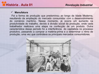 História . Aula 01

Revolução Industrial

 Manufatura
Foi a forma de produção que predominou ao longo da Idade Moderna,
resultando da ampliação do mercado consumidor com o desenvolvimento
do comércio marítimo. Nesse momento, já ocorre um aumento na
produtividade do trabalho, devido à divisão social da produção, onde cada
trabalhador realizava uma etapa na confecção de um produto. Outra
característica desse período foi a interferência do capitalista no processo
produtivo, passando a comprar a matéria-prima e a determinar o ritmo de
produção, uma vez que controlava os principais mercados consumidores.

 