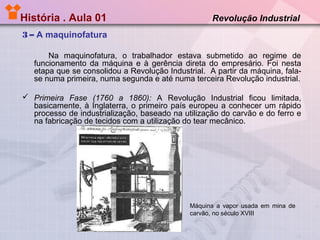 História . Aula 01

Revolução Industrial

3 – A maquinofatura
Na maquinofatura, o trabalhador estava submetido ao regime de
funcionamento da máquina e à gerência direta do empresário. Foi nesta
etapa que se consolidou a Revolução Industrial. A partir da máquina, falase numa primeira, numa segunda e até numa terceira Revolução industrial.
 Primeira Fase (1760 a 1860): A Revolução Industrial ficou limitada,
basicamente, à Inglaterra, o primeiro país europeu a conhecer um rápido
processo de industrialização, baseado na utilização do carvão e do ferro e
na fabricação de tecidos com a utilização do tear mecânico.

Máquina a vapor usada em mina de
carvão, no século XVIII

 