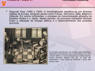 História . Aula 01

Revolução Industrial

 Segunda Fase (1860 a 1900): A industrialização espalhou-se por diversas
regiões da Europa, atingindo países como França, Alemanha, Itália, Bélgica e
Holanda. Em outros continentes, o processo de industrialização alcançou os
Estados Unidos e o Japão. Nesse período, as principais inovações técnicas
foram a utilização da energia elétrica e o desenvolvimento dos produtos
químicos.

As primeiras experiências com a então recém-descoberta
eletricidade demonstraram que o corpo humano é um bom
condutor elétrico. O menino suspenso por cordas isolantes
recebe estímulos elétricos nos pés, os quais são
transmitidos a outra criança (à esquerda) a quem está
dando a mão.

 
