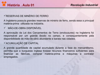 História . Aula 01

Revolução Industrial

RESERVAS DE MINÉRIO DE FERRO
A Inglaterra possuía grandes reservas de minério de ferro, sendo essa a principal
matéria-prima utilizada na indústria.
 MÃO-DE-OBRA DISPONÍVEL
A aprovação da Lei dos Cercamentos de Terra (enclousures) na Inglaterra foi
responsável por um grande êxodo no campo, e consequentemente pela
disponibilidade de mão-de-obra abundante e barata nas cidades.
ACUMULAÇÃO DE CAPITAL
A grande quantidade de capital acumulado durante a fase do mercantilismo,
permitiu que a burguesia inglesa tivesse recursos financeiros suficientes para
financiar as fábricas, comprar matéria-prima e máquinas e contratar
empregados.

 
