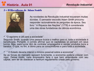 História . Aula 01

Revolução Industrial

5 – O liberalismo de Adam Smith
As novidades da Revolução Industrial trouxeram muitas
dúvidas. O pensador escocês Adam Smith procurou
responder racionalmente às perguntas da época. Seu
livro “ A Riqueza das Nações” (1776) é considerada
uma das obras fundadoras da ciência econômica.

 “O egoísmo é útil para a sociedade”
Segundo Smith, quando uma pessoa busca o melhor para si, toda a sociedade é
beneficiada. Portanto, é correto afirmar que os capitalistas só pensam em seus
lucros. Mas, para lucrar têm de contratar empregados e vender produtos bons e
baratos. O que, no fim, é ótimo para os consumidores e para toda a sociedade.
 “ O Estado deveria intervir o mínimo possível sobre a economia”
Se as forças do mercado agissem livremente, a economia poderia crescer com
vigor. Desse modo, cada empresário faria o que bem entendesse com seu
capital, sem ter de obedecer a nenhum regulamento criado pelo governo.

 