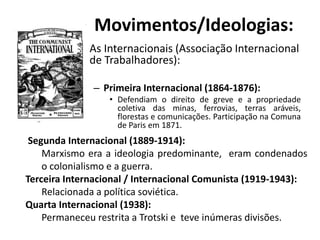 • As Internacionais (Associação Internacional
de Trabalhadores):
– Primeira Internacional (1864-1876):
• Defendiam o direito de greve e a propriedade
coletiva das minas, ferrovias, terras aráveis,
florestas e comunicações. Participação na Comuna
de Paris em 1871.
Movimentos/Ideologias:
Segunda Internacional (1889-1914):
Marxismo era a ideologia predominante, eram condenados
o colonialismo e a guerra.
Terceira Internacional / Internacional Comunista (1919-1943):
Relacionada a política soviética.
Quarta Internacional (1938):
Permaneceu restrita a Trotski e teve inúmeras divisões.
 