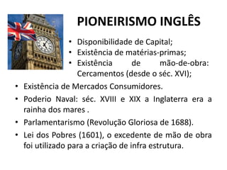 PIONEIRISMO INGLÊS
• Existência de Mercados Consumidores.
• Poderio Naval: séc. XVIII e XIX a Inglaterra era a
rainha dos mares .
• Parlamentarismo (Revolução Gloriosa de 1688).
• Lei dos Pobres (1601), o excedente de mão de obra
foi utilizado para a criação de infra estrutura.
• Disponibilidade de Capital;
• Existência de matérias-primas;
• Existência de mão-de-obra:
Cercamentos (desde o séc. XVI);
 
