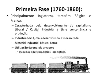 Primeira Fase (1760-1860):
• Principalmente Inglaterra, também Bélgica e
França.
– Caracterizada pelo desenvolvimento do capitalismo
Liberal / Capital Industrial / Livre concorrência e
produção.
– Indústria têxtil, mais desenvolvida e mecanizada.
– Material industrial básico: Ferro
– Utilização da energia a vapor:
• máquinas industriais, barcos, locomotivas.
 