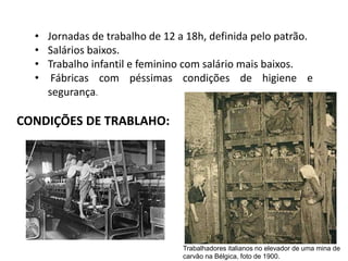 • Jornadas de trabalho de 12 a 18h, definida pelo patrão.
• Salários baixos.
• Trabalho infantil e feminino com salário mais baixos.
• Fábricas com péssimas condições de higiene e
segurança.
CONDIÇÕES DE TRABLAHO:
Trabalhadores italianos no elevador de uma mina de
carvão na Bélgica, foto de 1900.
 