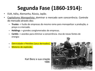 Segunda Fase (1860-1914):
• EUA, Itália, Alemanha, Rússia, Japão.
• Capitalismo Monopolista: dominar o mercado sem concorrência. Controle
do mercado através dos:
– Trustes -> fusão de empresas do mesmo ramo para monopolizar a produção, o
preço e o mercado.
– Holdings -> grandes conglomerados de empresas.
– Cartéis -> acordos para eliminar a concorrência. Uso de novas fontes de
energia:
– Eletricidade e Petróleo (seus derivados).
– Motores de explosão.
Karl Benz e sua criação
1886
 