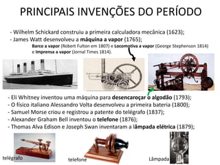 PRINCIPAIS INVENÇÕES DO PERÍODO
- Eli Whitney inventou uma máquina para desencaroçar o algodão (1793);
- O físico italiano Alessandro Volta desenvolveu a primeira bateria (1800);
- Samuel Morse criou e registrou a patente do telégrafo (1837);
- Alexander Graham Bell inventou o telefone (1876);
- Thomas Alva Edison e Joseph Swan inventaram a lâmpada elétrica (1879);
- Wilhelm Schickard construiu a primeira calculadora mecânica (1623);
- James Watt desenvolveu a máquina a vapor (1765);
Barco a vapor (Robert Fulton em 1807) e Locomotiva a vapor (George Stephenson 1814)
e Imprensa a vapor (Jornal Times 1814).
telégrafo telefone Lâmpada
 