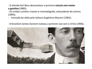 - O alemão Karl Bens desenvolveu o primeiro veículo com motor
a gasolina (1885);
- Os irmãos Lumière criaram o cinematógrafo, antecedente do cinema
(1895);
- Invenção do rádio pelo italiano Guglielmo Marconi (1901);
- O brasileiro Santos Dumont realizou o primeiro voo com o 14 bis (1906).
 