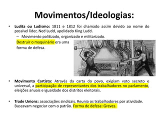 Movimentos/Ideologias:
• Ludita ou Ludismo: 1811 e 1812 foi chamado assim devido ao nome do
possível líder, Ned Ludd, apelidado King Ludd.
– Movimento politizado, organizado e militarizado.
Destruir o maquinário era uma
forma de defesa.
• Movimento Cartista: Através da carta do povo, exigiam voto secreto e
universal, a participação de representantes dos trabalhadores no parlamento,
eleições anuais e igualdade dos distritos eleitorais.
• Trade Unions: associações sindicais. Reunia os trabalhadores por atividade.
Buscavam negociar com o patrão. Forma de defesa: Greves.
 