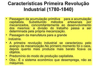 Características Primeira Revolução
Industrial (1780-1840)
• Passagem da acumulação primitiva para a acumulação
capitalista. Substituindo métodos artesanais por
mecanizados, concomitantemente ao desenvolvimento
dos mesmos: a divisão do trabalho passa a ser
determinada pela própria mecanização.
• Passagem da manufatura para a grande
indústria.
• A primeira revolução industrial se caracterizou pelo
avanço da mecanização.No primeiro momento foi o caos,
depois quanto mais produzia mais barato ficava os
objetos.
• Predomínio do modo de produção capitalista.
• Obs.: É o sistema econômico que desemprega, não as
máquinas.
 