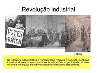 Revolução industrial
• Na estrutura administrativa a verticalização marcará a segunda revolução
industrial através da empresa de sociedade anônima, gerenciada por uma
estrutura hierárquica de administradores profissionais assalariados.
Fábrica
 