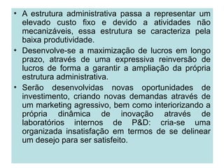 • A estrutura administrativa passa a representar um
elevado custo fixo e devido a atividades não
mecanizáveis, essa estrutura se caracteriza pela
baixa produtividade.
• Desenvolve-se a maximização de lucros em longo
prazo, através de uma expressiva reinversão de
lucros de forma a garantir a ampliação da própria
estrutura administrativa.
• Serão desenvolvidas novas oportunidades de
investimento, criando novas demandas através de
um marketing agressivo, bem como interiorizando a
própria dinâmica de inovação através de
laboratórios internos de P&D: cria-se uma
organizada insatisfação em termos de se delinear
um desejo para ser satisfeito.
 
