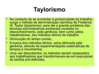 Taylorismo
• No contexto de se aumentar a produtividade do trabalho,
surge o método de administração científica de Frederick
W. Taylor (taylorismo): para ele o grande problema das
técnicas administrativas existentes consistia no
desconhecimento, pela gerência, bem como pelos
trabalhadores, dos métodos ótimos de trabalho.
• Diminuição do tempo ocioso.
• A busca dos métodos ótimos, seria efetivada pela
gerência, através de experimentações sistemáticas de
tempos e movimentos.
• Uma vez descobertos, os métodos seriam repassados
aos trabalhadores que transformavam-se em executores
de tarefas pré-definidas.
 