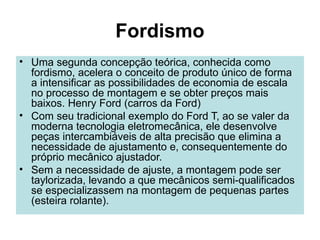 Fordismo
• Uma segunda concepção teórica, conhecida como
fordismo, acelera o conceito de produto único de forma
a intensificar as possibilidades de economia de escala
no processo de montagem e se obter preços mais
baixos. Henry Ford (carros da Ford)
• Com seu tradicional exemplo do Ford T, ao se valer da
moderna tecnologia eletromecânica, ele desenvolve
peças intercambiáveis de alta precisão que elimina a
necessidade de ajustamento e, consequentemente do
próprio mecânico ajustador.
• Sem a necessidade de ajuste, a montagem pode ser
taylorizada, levando a que mecânicos semi-qualificados
se especializassem na montagem de pequenas partes
(esteira rolante).
 