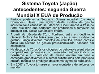 Sistema Toyota (Japão)
antecedentes: segunda Guerra
Mundial X EUA de Produção
• Período posterior à Segunda Guerra mundial, (os Anos
Dourados). Havia uma rigidez deste modelo de gestão
industrial foi a causa do seu declínio. Ficou famosa a frase de
Ford, que dizia que poderiam ser produzidos automóveis de
qualquer cor, desde que fossem pretos.
• A partir da década de 70, o Fordismo entra em declínio. A
General Motors flexibiliza sua produção e seu modelo de
gestão. Lança diversos modelos de veículos, várias cores e
adota um sistema de gestão profissionalizado, baseado em
colegiados.
• Na década de 70, após os choques do petróleo e a entrada de
competidores japoneses no mercado automobilístico, o
Fordismo e a produção de massa entram em crise e
começam gradativamente a serem substituídos pela produção
enxuta, modelo de produção do sistema toyota de produção.
• Em 2007 a Toyota torna-se a maior montadora de veículos do
mundo.
 