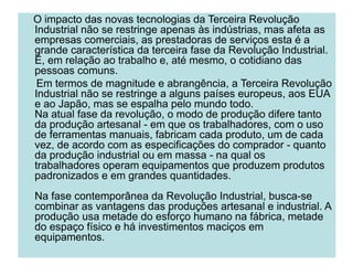 O impacto das novas tecnologias da Terceira Revolução
Industrial não se restringe apenas às indústrias, mas afeta as
empresas comerciais, as prestadoras de serviços esta é a
grande característica da terceira fase da Revolução Industrial.
É, em relação ao trabalho e, até mesmo, o cotidiano das
pessoas comuns.
Em termos de magnitude e abrangência, a Terceira Revolução
Industrial não se restringe a alguns países europeus, aos EUA
e ao Japão, mas se espalha pelo mundo todo.
Na atual fase da revolução, o modo de produção difere tanto
da produção artesanal - em que os trabalhadores, com o uso
de ferramentas manuais, fabricam cada produto, um de cada
vez, de acordo com as especificações do comprador - quanto
da produção industrial ou em massa - na qual os
trabalhadores operam equipamentos que produzem produtos
padronizados e em grandes quantidades.
Na fase contemporânea da Revolução Industrial, busca-se
combinar as vantagens das produções artesanal e industrial. A
produção usa metade do esforço humano na fábrica, metade
do espaço físico e há investimentos maciços em
equipamentos.
 