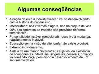 Algumas conseqüências
• A noção de eu e a individualização vai se desenvolvendo
com a história do capitalismo.
• Instabilidade: nós vivemos o agora, não há projeto de vida.
• 90% dos contratos de trabalho são precários (informal,
sem vínculo)
• Personalidade instável (emocional), receptivo à mudança,
relacionamento instável.
• Educação sem a visão da alteridade(não existe o outro).
• Extremo individualismo.
• A idéia de um mundo "interno" aos sujeitos, da existência
de componentes individuais, singulares, pessoais, privados
vai tomando força, permitindo o desenvolvimento de um
sentimento de eu.
 