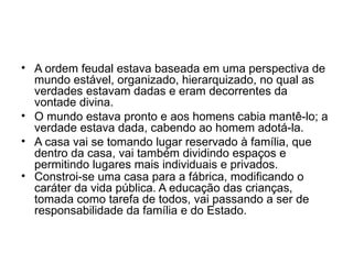• A ordem feudal estava baseada em uma perspectiva de
mundo estável, organizado, hierarquizado, no qual as
verdades estavam dadas e eram decorrentes da
vontade divina.
• O mundo estava pronto e aos homens cabia mantê-lo; a
verdade estava dada, cabendo ao homem adotá-la.
• A casa vai se tomando lugar reservado à família, que
dentro da casa, vai também dividindo espaços e
permitindo lugares mais individuais e privados.
• Constroi-se uma casa para a fábrica, modificando o
caráter da vida pública. A educação das crianças,
tomada como tarefa de todos, vai passando a ser de
responsabilidade da família e do Estado.
 