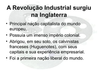A Revolução Industrial surgiu
na Inglaterra
• Principal nação capitalista do mundo
europeu.
• Possuía um imenso império colonial.
• Abrigou, em seu solo, os calvinistas
franceses (Huguenotes), com seus
capitais e sua experiência empresarial.
• Foi a primeira nação liberal do mundo.
 