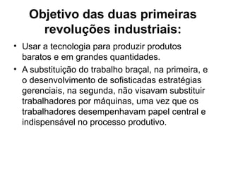 Objetivo das duas primeiras
revoluções industriais:
• Usar a tecnologia para produzir produtos
baratos e em grandes quantidades.
• A substituição do trabalho braçal, na primeira, e
o desenvolvimento de sofisticadas estratégias
gerenciais, na segunda, não visavam substituir
trabalhadores por máquinas, uma vez que os
trabalhadores desempenhavam papel central e
indispensável no processo produtivo.
 