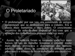 O Proletariado

• O proletariado, por sua vez, era constituído de antigos
  camponeses que se deslocavam para a cidades. Era a
  classe mais numerosa e mais pobre. O crescimento
  excessivo da mão-de-obra disponível fez com que a
  situação dos trabalhadores piorasse cada vez mais.

•    Assim, os salários foram se tornando cada vez mais
    baixos. O uso do trabalho feminino e infantil, muito
    mais barato, provocava o desemprego dos homens
    adultos. Além disso, as condições de trabalho eram
    péssimas e o número de horas trabalhadas era excessivo.
 