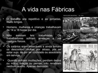 A vida nas Fábricas
• O trabalho era repetitivo e as jornadas,
  muito longas.
• Homens, mulheres e crianças trabalhavam
  de 14 a 18 horas por dia.
• Não     existiam  leis    trabalhistas.   Os
  trabalhadores sofriam     ameaças e       até
  castigos físicos.
• Os salários eram miseráveis e ainda tinham
  os descontos: multas por atraso, por se
  estar sujo, ou por ter cochilado ou assobiado
  em serviço.
•    Quando sofriam mutilações, perdiam dedos
    ou mãos, braços ou pernas, não recebiam
    nenhum auxílio. Apenas demissão.
 