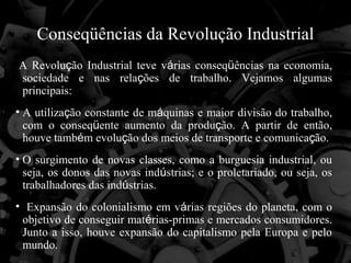 Conseqüências da Revolução Industrial
A Revolução Industrial teve várias conseqüências na economia,
sociedade e nas relações de trabalho. Vejamos algumas
principais:
• A utilização constante de máquinas e maior divisão do trabalho,
  com o conseqüente aumento da produção. A partir de então,
  houve também evolução dos meios de transporte e comunicação.
• O surgimento de novas classes, como a burguesia industrial, ou
  seja, os donos das novas indústrias; e o proletariado, ou seja, os
  trabalhadores das indústrias.
• Expansão do colonialismo em várias regiões do planeta, com o
 objetivo de conseguir matérias-primas e mercados consumidores.
 Junto a isso, houve expansão do capitalismo pela Europa e pelo
 mundo.
 