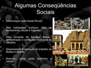 Algumas Conseqüências
                  Sociais
•   Urbanização (pelo êxodo Rural);

•   Más habitações (cortiços; falta       de
    saneamento, saúde e higiene);

•   Altas jornadas de trabalho, Baixa
    remuneração e condições Insalubres de
    trabalho;

•   Desemprego, Exploração do trabalho da
    Mulher e Infantil;

•   Doenças:   como    peste   bubônica   e
    varíola.
 