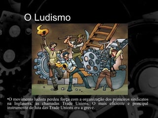 O Ludismo




•O movimento ludista perdeu força com a organização dos primeiros sindicatos
na Inglaterra, as chamadas Trade Unions. O mais eficiente e principal
instrumento de luta das Trade Unions era a greve.
 
