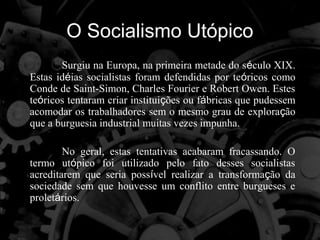 O Socialismo Utópico
       Surgiu na Europa, na primeira metade do século XIX.
Estas idéias socialistas foram defendidas por teóricos como
Conde de Saint-Simon, Charles Fourier e Robert Owen. Estes
teóricos tentaram criar instituições ou fábricas que pudessem
acomodar os trabalhadores sem o mesmo grau de exploração
que a burguesia industrial muitas vezes impunha.

        No geral, estas tentativas acabaram fracassando. O
termo utópico foi utilizado pelo fato desses socialistas
acreditarem que seria possível realizar a transformação da
sociedade sem que houvesse um conflito entre burgueses e
proletários.
 