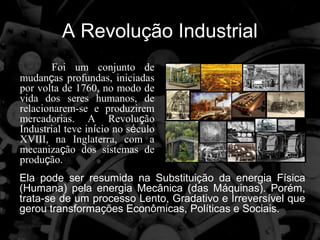 A Revolução Industrial
        Foi um conjunto de
mudanças profundas, iniciadas
por volta de 1760, no modo de
vida dos seres humanos, de
relacionarem-se e produzirem
mercadorias. A Revolução
Industrial teve início no século
XVIII, na Inglaterra, com a
mecanização dos sistemas de
produção.
Ela pode ser resumida na Substituição da energia Física
(Humana) pela energia Mecânica (das Máquinas). Porém,
trata-se de um processo Lento, Gradativo e Irreversível que
gerou transformações Econômicas, Políticas e Sociais.
 