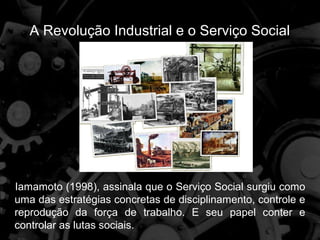 A Revolução Industrial e o Serviço Social




Iamamoto (1998), assinala que o Serviço Social surgiu como
uma das estratégias concretas de disciplinamento, controle e
reprodução da força de trabalho. E seu papel conter e
controlar as lutas sociais.
 