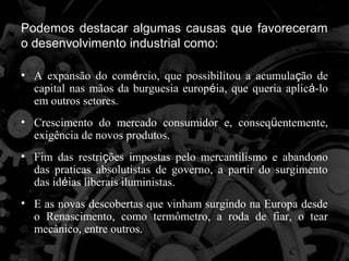 Podemos destacar algumas causas que favoreceram
o desenvolvimento industrial como:

• A expansão do comércio, que possibilitou a acumulação de
  capital nas mãos da burguesia européia, que queria aplicá-lo
  em outros setores.
• Crescimento do mercado consumidor e, conseqüentemente,
  exigência de novos produtos.
• Fim das restrições impostas pelo mercantilismo e abandono
  das praticas absolutistas de governo, a partir do surgimento
  das idéias liberais iluministas.
• E as novas descobertas que vinham surgindo na Europa desde
  o Renascimento, como termômetro, a roda de fiar, o tear
  mecânico, entre outros.
 