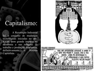 Capitalismo:
         A Revolução Industrial
foi o conjunto de mudanças
tecnológicas iniciadas no séc.
XVIII, com grande impacto na
economia e nas relações de
trabalho e produção. Implantou,
definitivamente, o Sistema
Capitalista.
 