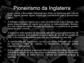 Pioneirismo da Inglaterra
•   Como vimos, a Revolução Industrial teve início na Inglaterra, por volta de
    1750. Vamos apontar alguns fatores que contribuíram para o pioneirismo
    inglês.
•   A balança comercial inglesa era a mais favorável em toda a Europa. Isto
    gerou disponibilidade de capital para aplicar na industrialização. Somam-
    se a isto várias inovações técnicas na Inglaterra e a existência de grandes
    minas de ferro e carvão.
•   A Inglaterra tinha domínio do transporte marítimo e, conseqüentemente, do
    comércio mundial. Este domínio ocorreu a partir do Ato de Navegação de
    1651 e foi estimulado também pelo fato de a Inglaterra ser uma ilha.
•   A contribuição dos huguenotes, ou seja, calvinistas franceses que viviam
    na Inglaterra. Além de capitais, os huguenotes possuíam grande
    experiência empresarial.
•   Enfim, podemos destacar a ideologia liberal, a partir das idéias iluministas.
    Além da instalação de uma monarquia parlamentar, a partir da Revolução
    Gloriosa de 1688, as idéias liberais criavam um ambiente propício à
    indústria.
 