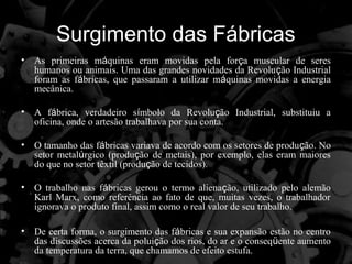 Surgimento das Fábricas
•   As primeiras máquinas eram movidas pela força muscular de seres
    humanos ou animais. Uma das grandes novidades da Revolução Industrial
    foram as fábricas, que passaram a utilizar máquinas movidas a energia
    mecânica.

•   A fábrica, verdadeiro símbolo da Revolução Industrial, substituiu a
    oficina, onde o artesão trabalhava por sua conta.

•   O tamanho das fábricas variava de acordo com os setores de produção. No
    setor metalúrgico (produção de metais), por exemplo, elas eram maiores
    do que no setor têxtil (produção de tecidos).

•   O trabalho nas fábricas gerou o termo alienação, utilizado pelo alemão
    Karl Marx, como referência ao fato de que, muitas vezes, o trabalhador
    ignorava o produto final, assim como o real valor de seu trabalho.

•   De certa forma, o surgimento das fábricas e sua expansão estão no centro
    das discussões acerca da poluição dos rios, do ar e o conseqüente aumento
    da temperatura da terra, que chamamos de efeito estufa.
 