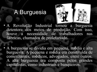 A Burguesia

• A Revolução Industrial tornou a burguesia
  detentora dos meios de produção. Com isso,
  houve a necessidade de trabalhadores nas
  fábricas, chamados de proletariado.

• A burguesia se dividia em pequena, média e alta
  burguesia. A pequena e média era constituída de
  comerciantes, médicos, advogados, entre outros.
  A alta burguesia era composta pelos grandes
  capitalistas, como industriais e banqueiros.
 