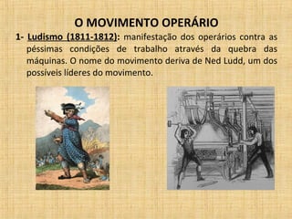 O MOVIMENTO OPERÁRIO
1- Ludismo (1811-1812): manifestação dos operários contra as
péssimas condições de trabalho através da quebra das
máquinas. O nome do movimento deriva de Ned Ludd, um dos
possíveis líderes do movimento.
 